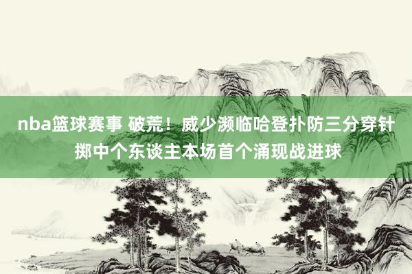 nba篮球赛事 破荒！威少濒临哈登扑防三分穿针 掷中个东谈主本场首个涌现战进球