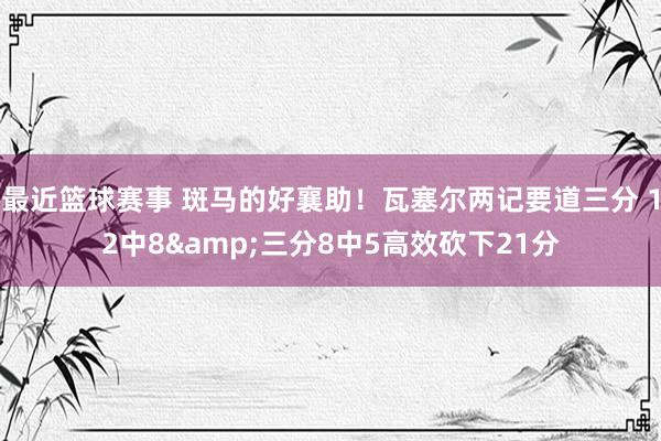 最近篮球赛事 斑马的好襄助！瓦塞尔两记要道三分 12中8&三分8中5高效砍下21分