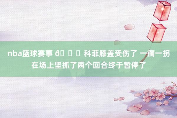 nba篮球赛事 😐科菲膝盖受伤了 一瘸一拐在场上坚抓了两个回合终于暂停了