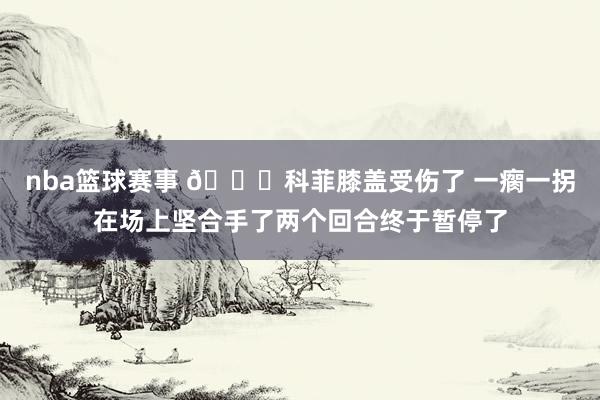 nba篮球赛事 😐科菲膝盖受伤了 一瘸一拐在场上坚合手了两个回合终于暂停了