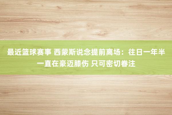 最近篮球赛事 西蒙斯说念提前离场：往日一年半一直在豪迈膝伤 只可密切眷注