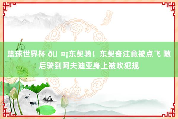 篮球世界杯 🤡东契骑！东契奇注意被点飞 随后骑到阿夫迪亚身上被吹犯规