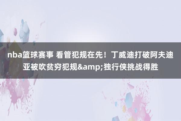 nba篮球赛事 看管犯规在先！丁威迪打破阿夫迪亚被吹贫穷犯规&独行侠挑战得胜