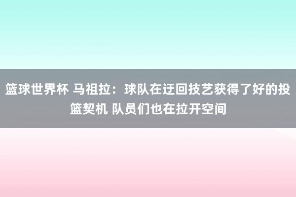 篮球世界杯 马祖拉：球队在迂回技艺获得了好的投篮契机 队员们也在拉开空间