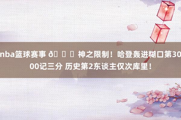 nba篮球赛事 😀神之限制！哈登轰进糊口第3000记三分 历史第2东谈主仅次库里！