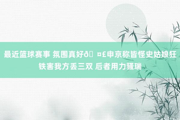 最近篮球赛事 氛围真好🤣申京称皆怪史姑娘狂铁害我方丢三双 后者用力骚瑞