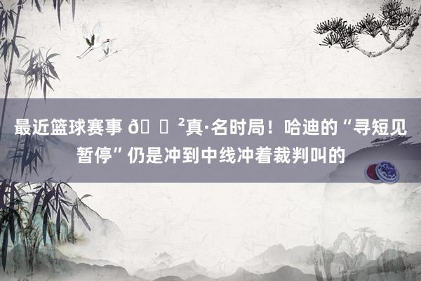 最近篮球赛事 😲真·名时局！哈迪的“寻短见暂停”仍是冲到中线冲着裁判叫的