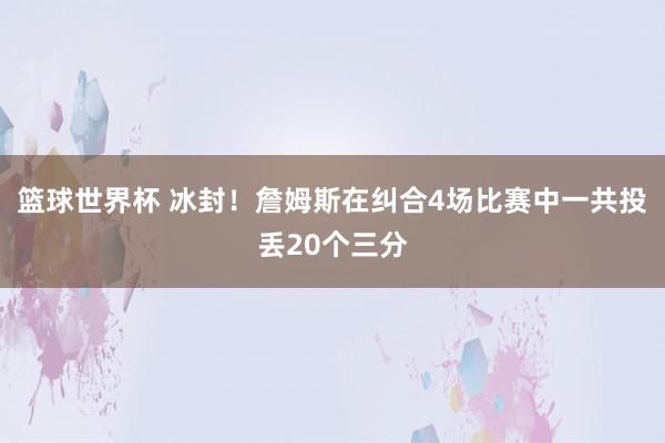 篮球世界杯 冰封！詹姆斯在纠合4场比赛中一共投丢20个三分