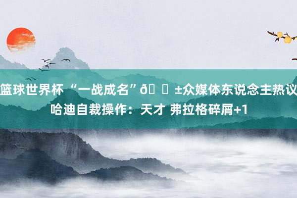 篮球世界杯 “一战成名”😱众媒体东说念主热议哈迪自裁操作：天才 弗拉格碎屑+1