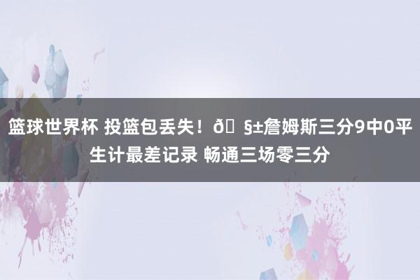 篮球世界杯 投篮包丢失！🧱詹姆斯三分9中0平生计最差记录 畅通三场零三分