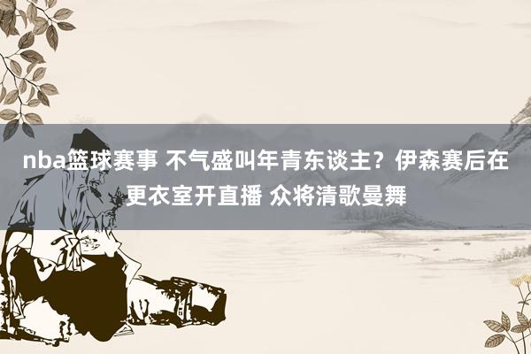 nba篮球赛事 不气盛叫年青东谈主？伊森赛后在更衣室开直播 众将清歌曼舞