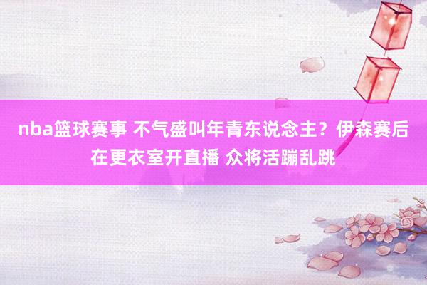 nba篮球赛事 不气盛叫年青东说念主？伊森赛后在更衣室开直播 众将活蹦乱跳