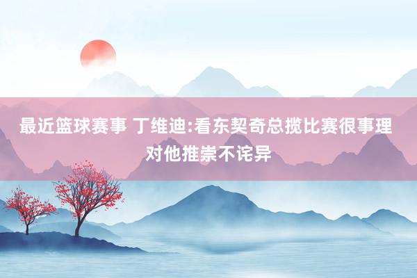 最近篮球赛事 丁维迪:看东契奇总揽比赛很事理 对他推崇不诧异