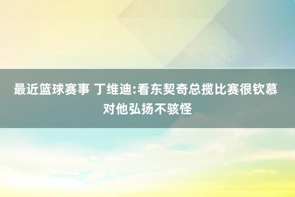 最近篮球赛事 丁维迪:看东契奇总揽比赛很钦慕 对他弘扬不骇怪