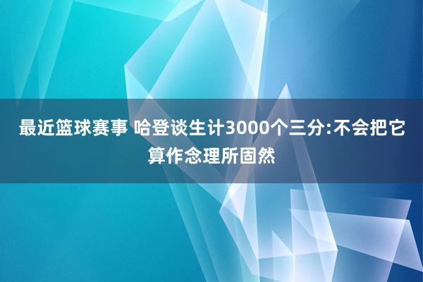 最近篮球赛事 哈登谈生计3000个三分:不会把它算作念理所固然