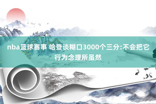 nba篮球赛事 哈登谈糊口3000个三分:不会把它行为念理所虽然