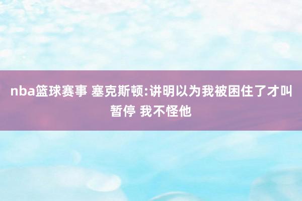 nba篮球赛事 塞克斯顿:讲明以为我被困住了才叫暂停 我不怪他