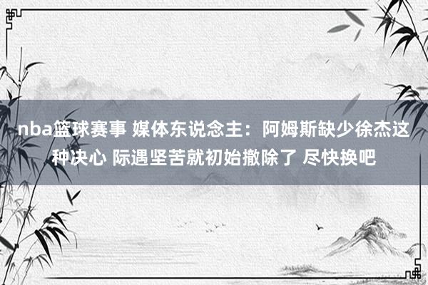 nba篮球赛事 媒体东说念主：阿姆斯缺少徐杰这种决心 际遇坚苦就初始撤除了 尽快换吧