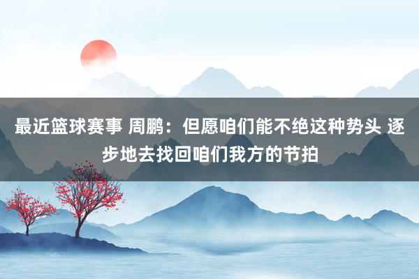 最近篮球赛事 周鹏：但愿咱们能不绝这种势头 逐步地去找回咱们我方的节拍