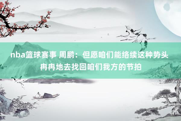 nba篮球赛事 周鹏：但愿咱们能络续这种势头 冉冉地去找回咱们我方的节拍