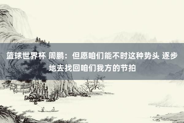 篮球世界杯 周鹏：但愿咱们能不时这种势头 逐步地去找回咱们我方的节拍