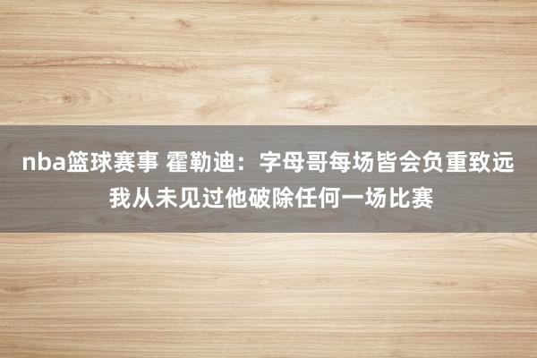 nba篮球赛事 霍勒迪：字母哥每场皆会负重致远 我从未见过他破除任何一场比赛