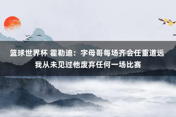 篮球世界杯 霍勒迪：字母哥每场齐会任重道远 我从未见过他废弃任何一场比赛