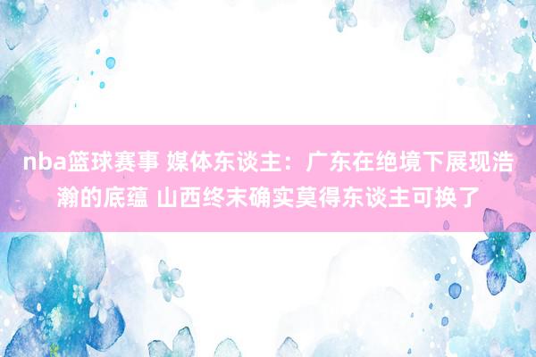 nba篮球赛事 媒体东谈主：广东在绝境下展现浩瀚的底蕴 山西终末确实莫得东谈主可换了