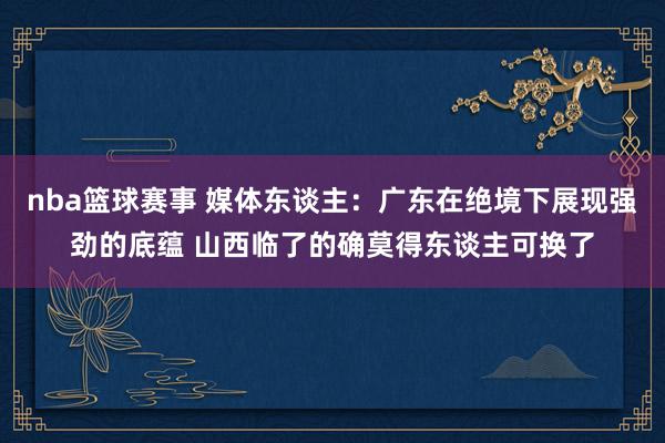 nba篮球赛事 媒体东谈主：广东在绝境下展现强劲的底蕴 山西临了的确莫得东谈主可换了