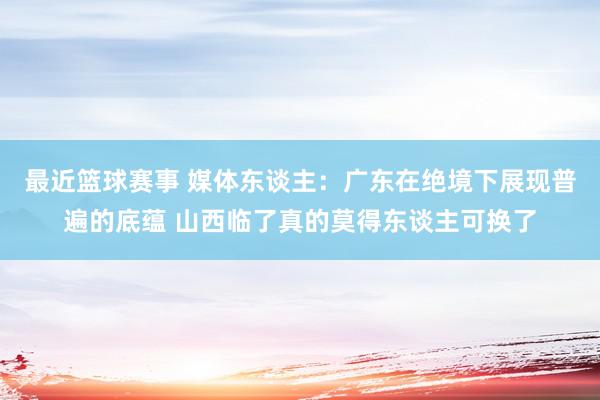 最近篮球赛事 媒体东谈主：广东在绝境下展现普遍的底蕴 山西临了真的莫得东谈主可换了