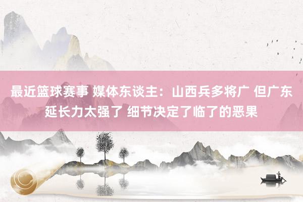 最近篮球赛事 媒体东谈主：山西兵多将广 但广东延长力太强了 细节决定了临了的恶果