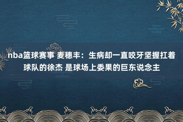 nba篮球赛事 麦穗丰：生病却一直咬牙坚握扛着球队的徐杰 是球场上委果的巨东说念主