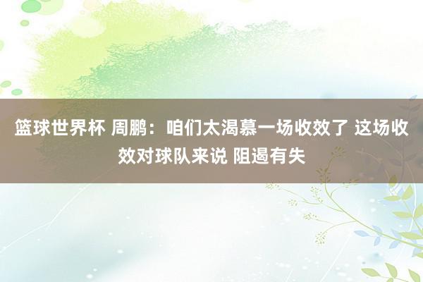 篮球世界杯 周鹏：咱们太渴慕一场收效了 这场收效对球队来说 阻遏有失