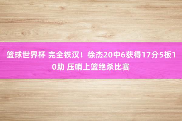 篮球世界杯 完全铁汉！徐杰20中6获得17分5板10助 压哨上篮绝杀比赛