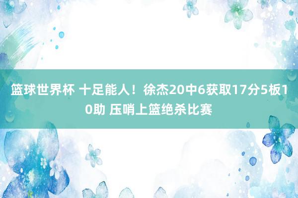 篮球世界杯 十足能人！徐杰20中6获取17分5板10助 压哨上篮绝杀比赛