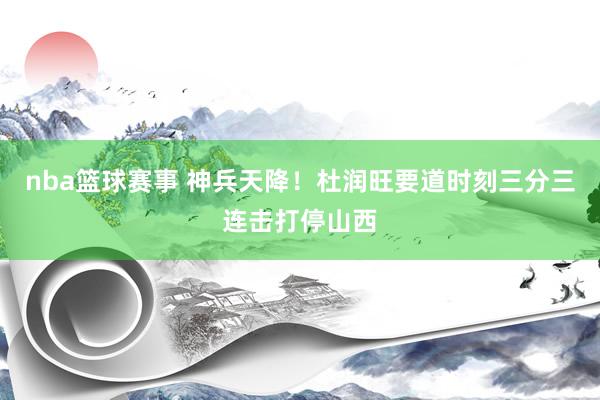 nba篮球赛事 神兵天降！杜润旺要道时刻三分三连击打停山西