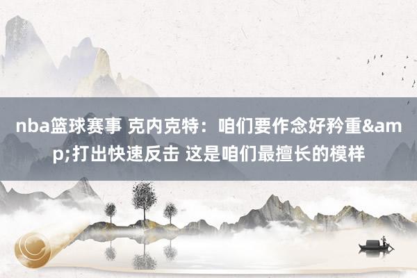 nba篮球赛事 克内克特：咱们要作念好矜重&打出快速反击 这是咱们最擅长的模样