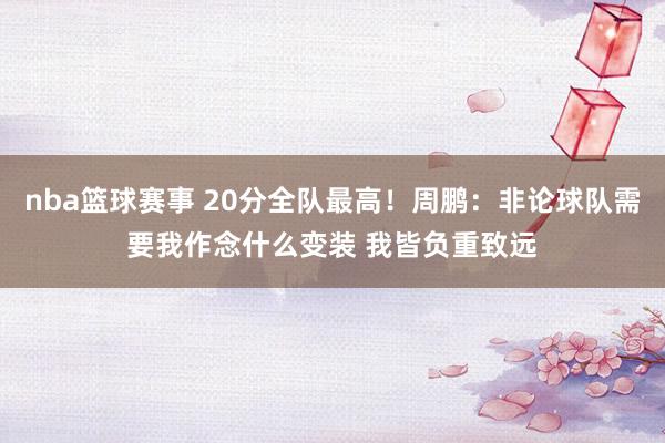 nba篮球赛事 20分全队最高！周鹏：非论球队需要我作念什么变装 我皆负重致远