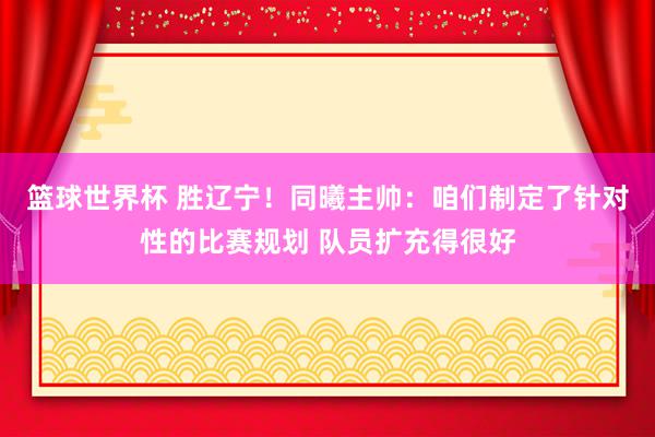 篮球世界杯 胜辽宁！同曦主帅：咱们制定了针对性的比赛规划 队员扩充得很好