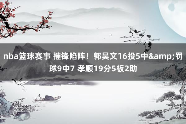 nba篮球赛事 摧锋陷阵！郭昊文16投5中&罚球9中7 孝顺19分5板2助