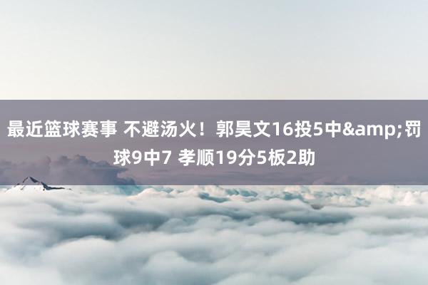 最近篮球赛事 不避汤火！郭昊文16投5中&罚球9中7 孝顺19分5板2助