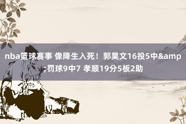 nba篮球赛事 像降生入死！郭昊文16投5中&罚球9中7 孝顺19分5板2助