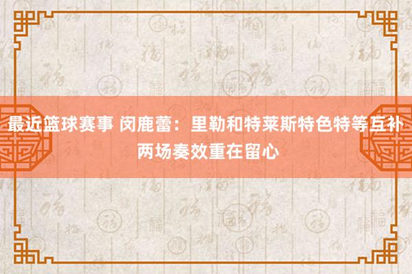 最近篮球赛事 闵鹿蕾：里勒和特莱斯特色特等互补 两场奏效重在留心