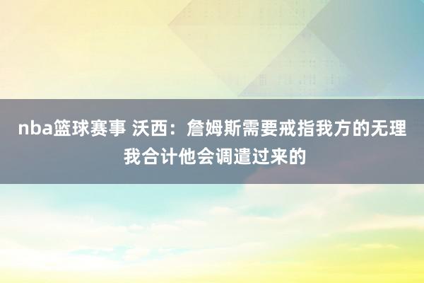 nba篮球赛事 沃西：詹姆斯需要戒指我方的无理 我合计他会调遣过来的