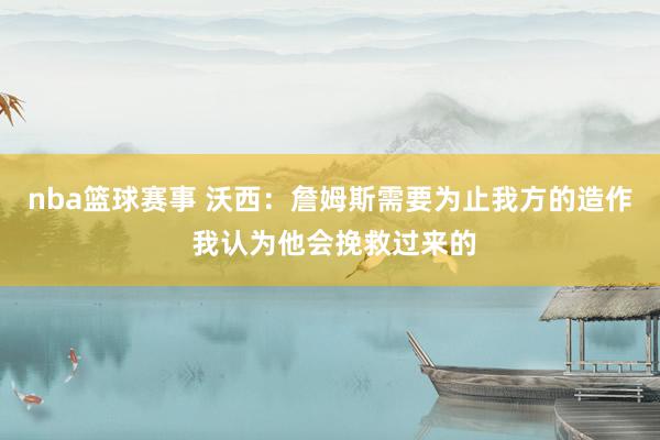 nba篮球赛事 沃西：詹姆斯需要为止我方的造作 我认为他会挽救过来的