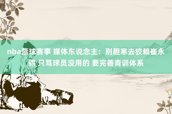 nba篮球赛事 媒体东说念主：别胆寒去狡赖崔永熙 只骂球员没用的 要完善青训体系