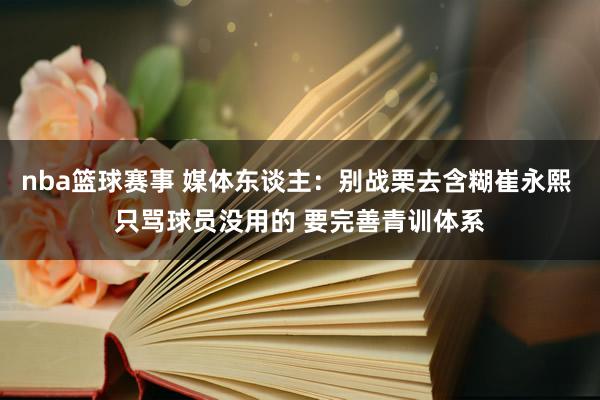 nba篮球赛事 媒体东谈主：别战栗去含糊崔永熙 只骂球员没用的 要完善青训体系