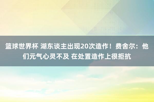 篮球世界杯 湖东谈主出现20次造作！费舍尔：他们元气心灵不及 在处置造作上很拒抗