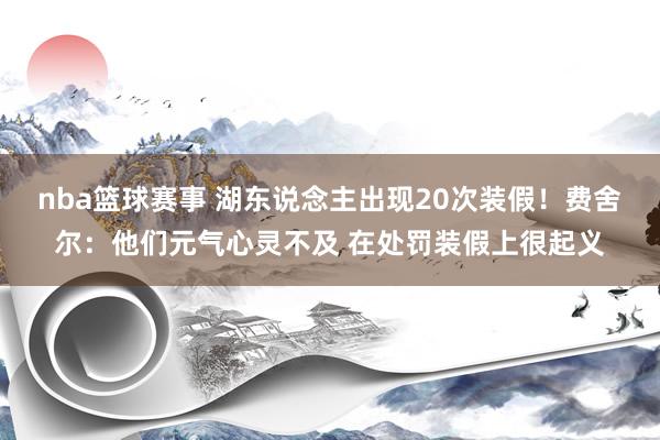 nba篮球赛事 湖东说念主出现20次装假！费舍尔：他们元气心灵不及 在处罚装假上很起义