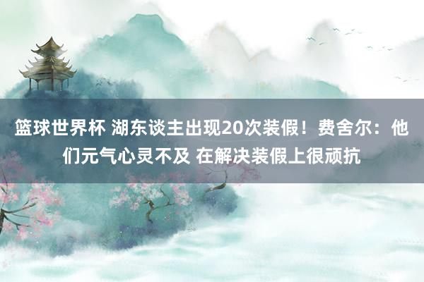 篮球世界杯 湖东谈主出现20次装假！费舍尔：他们元气心灵不及 在解决装假上很顽抗